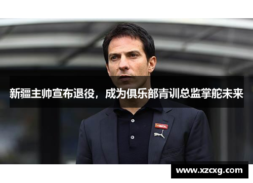 新疆主帅宣布退役，成为俱乐部青训总监掌舵未来